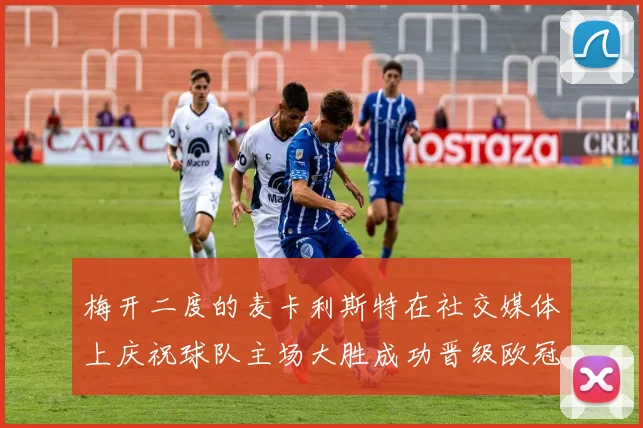 梅开二度的麦卡利斯特在社交媒体上庆祝球队主场大胜成功晋级欧冠16强