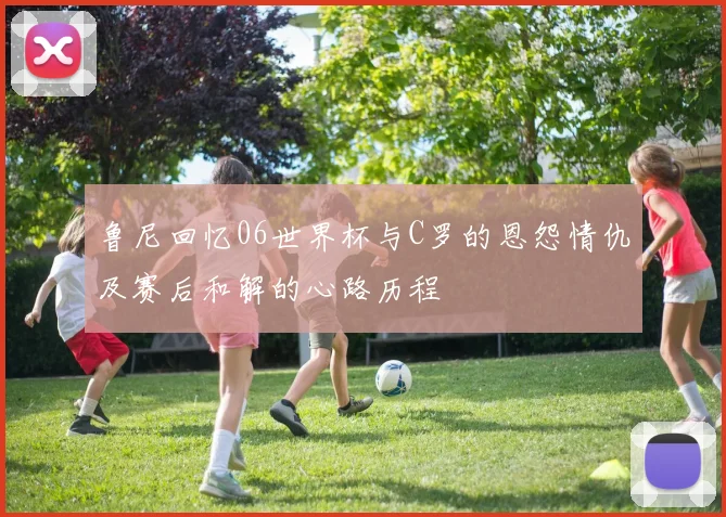鲁尼回忆06世界杯与C罗的恩怨情仇及赛后和解的心路历程