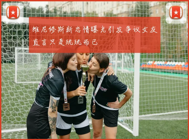 维尼修斯新恋情曝光引发争议女友直言只是玩玩而已