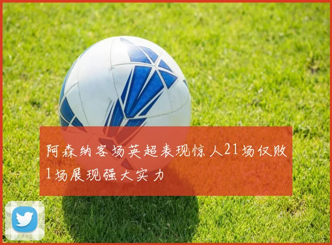 阿森纳客场英超表现惊人21场仅败1场展现强大实力