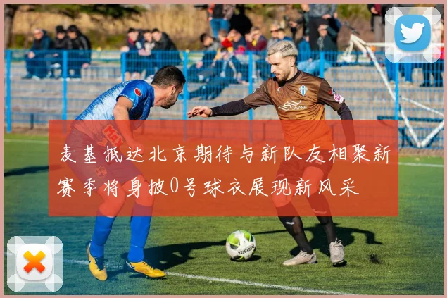 麦基抵达北京期待与新队友相聚新赛季将身披0号球衣展现新风采