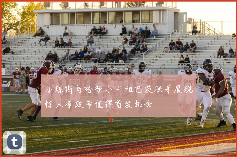 小琼斯与哈登小卡祖巴茨联手展现惊人净效率值得首发机会