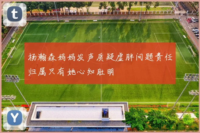 杨瀚森妈妈发声质疑虚胖问题责任归属只有她心知肚明