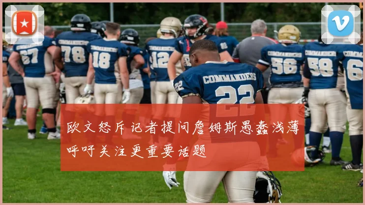 欧文怒斥记者提问詹姆斯愚蠢浅薄呼吁关注更重要话题