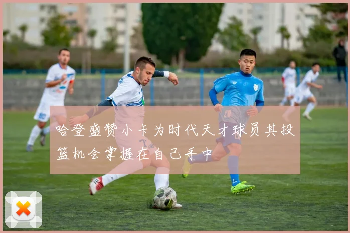 哈登盛赞小卡为时代天才球员其投篮机会掌握在自己手中