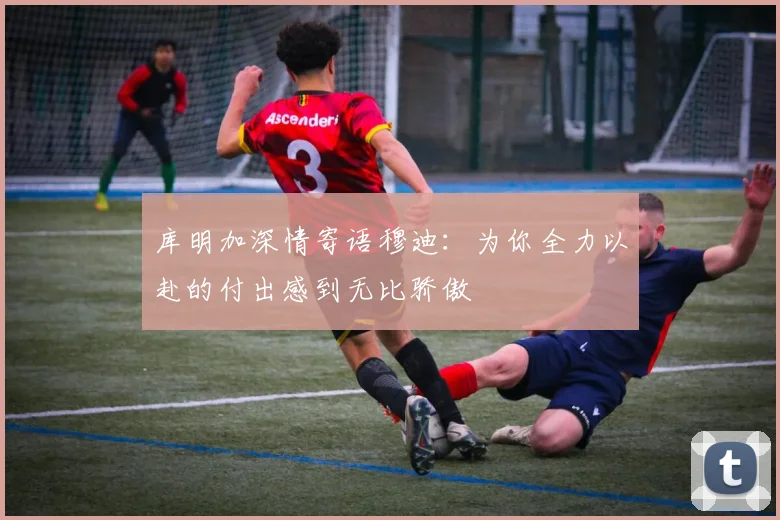 库明加深情寄语穆迪：为你全力以赴的付出感到无比骄傲