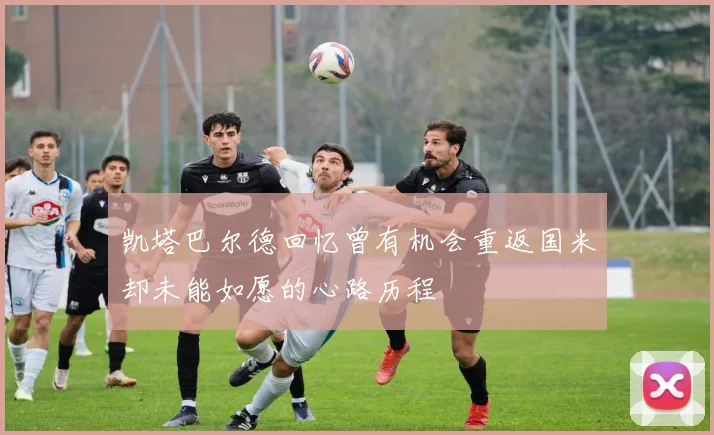 凯塔巴尔德回忆曾有机会重返国米却未能如愿的心路历程