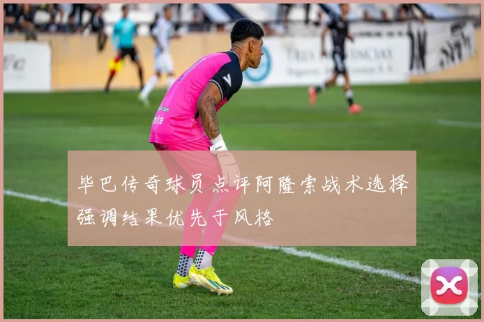 毕巴传奇球员点评阿隆索战术选择强调结果优先于风格