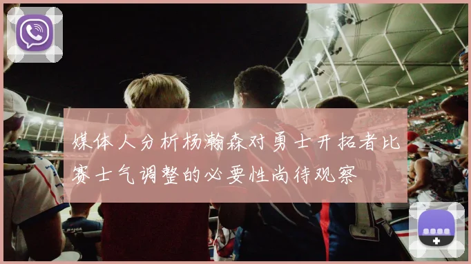 媒体人分析杨瀚森对勇士开拓者比赛士气调整的必要性尚待观察