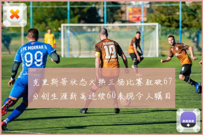 克里斯蒂状态火热三场比赛狂砍67分创生涯新高连续60表现令人瞩目