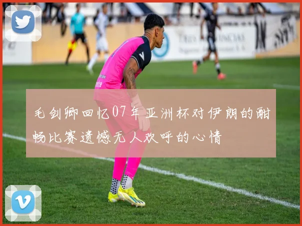 毛剑卿回忆07年亚洲杯对伊朗的酣畅比赛遗憾无人欢呼的心情