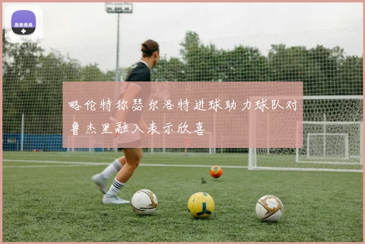 略伦特称瑟尔洛特进球助力球队对鲁杰里融入表示欣喜