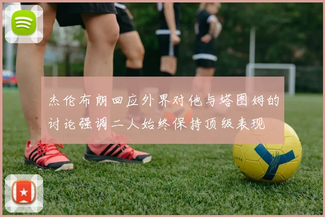 杰伦布朗回应外界对他与塔图姆的讨论强调二人始终保持顶级表现