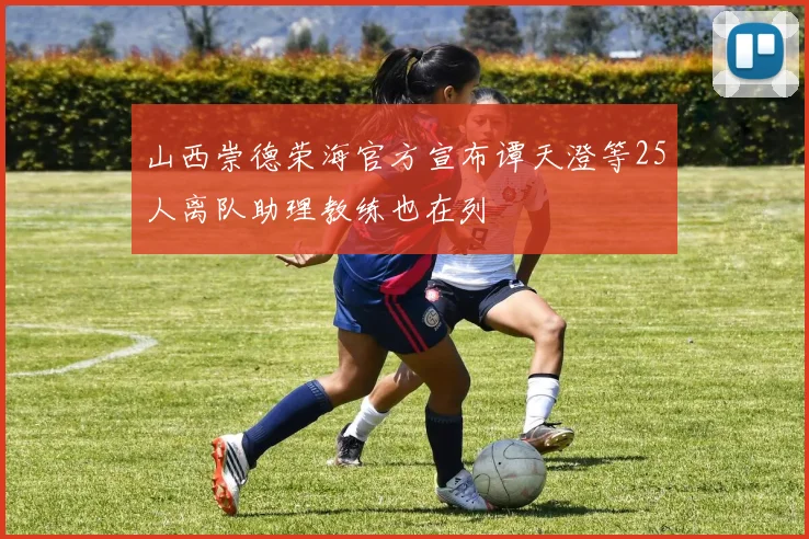 山西崇德荣海官方宣布谭天澄等25人离队助理教练也在列