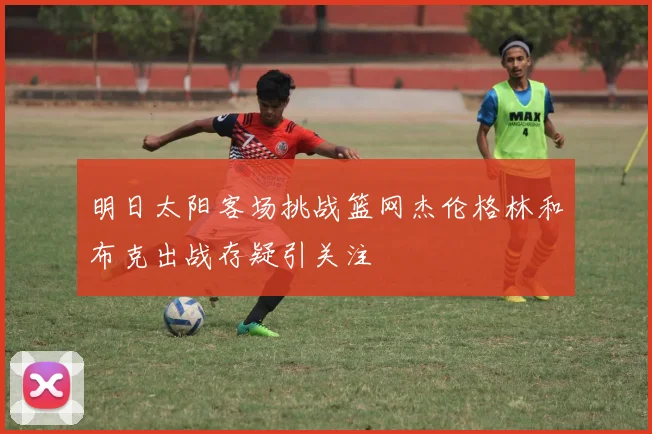明日太阳客场挑战篮网杰伦格林和布克出战存疑引关注