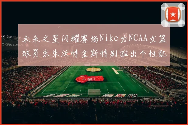 未来之星闪耀赛场Nike为NCAA女篮球员朱朱沃特金斯特别推出个性配色球鞋