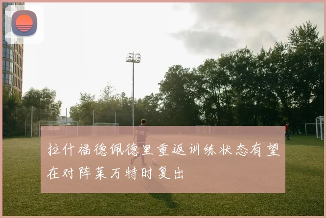 拉什福德佩德里重返训练状态有望在对阵莱万特时复出